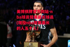 美博棋牌官方网站-nba球员臂展最长球员(现役nba臂展最长的人五个人)